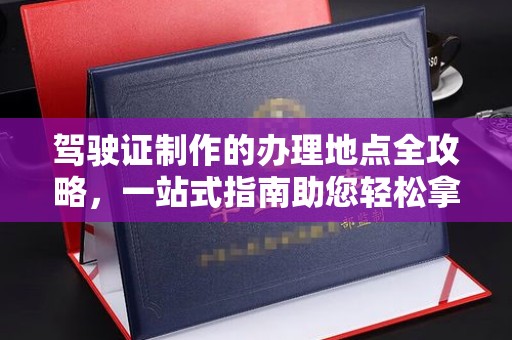 吴兴驾驶证制作的办理地点全攻略，一站式指南助您轻松拿证